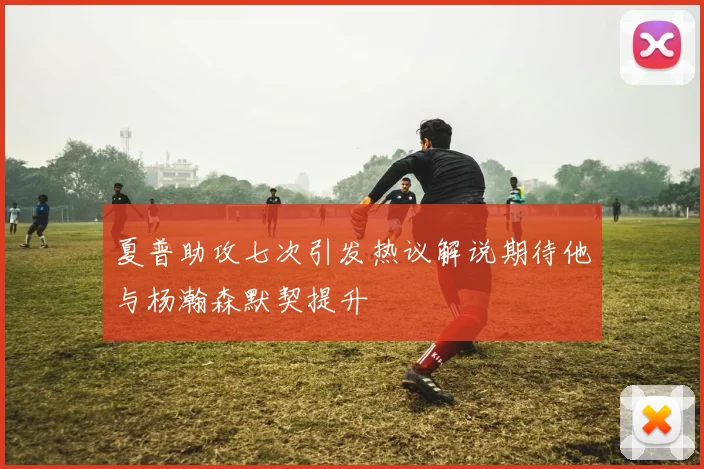 夏普助攻七次引发热议解说期待他与杨瀚森默契提升