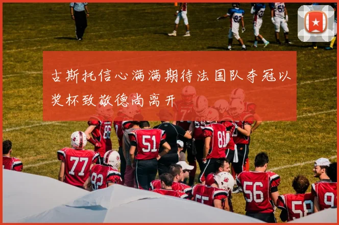 古斯托信心满满期待法国队夺冠以奖杯致敬德尚离开