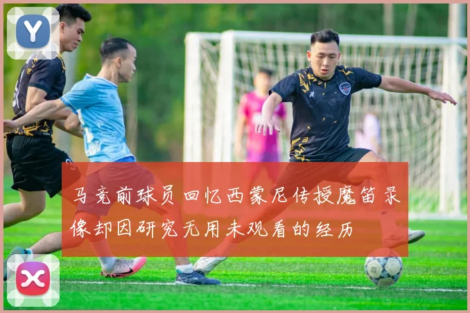 马竞前球员回忆西蒙尼传授魔笛录像却因研究无用未观看的经历