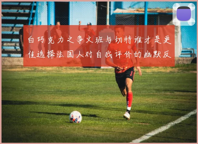 白巧克力之争文班与切特谁才是更佳选择法国人对自我评价的幽默反思