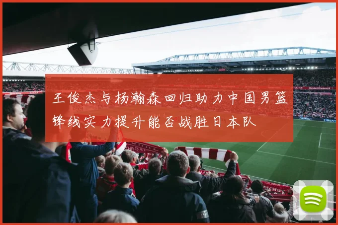 王俊杰与杨瀚森回归助力中国男篮锋线实力提升能否战胜日本队