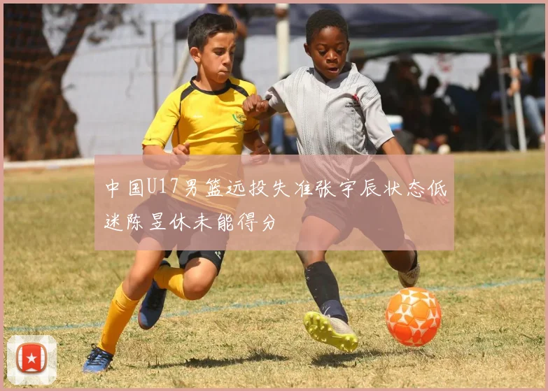 中国U17男篮远投失准张宇辰状态低迷陈昱休未能得分