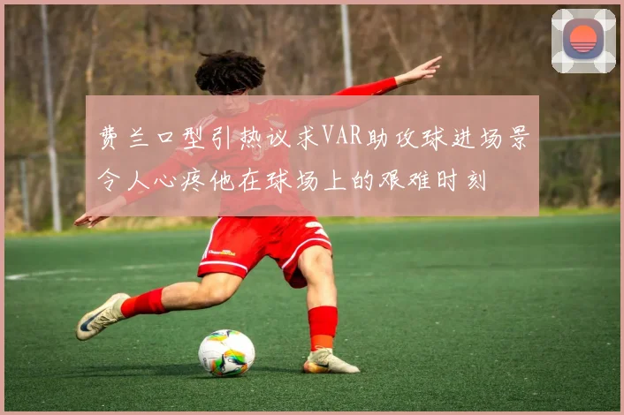 费兰口型引热议求VAR助攻球进场景令人心疼他在球场上的艰难时刻