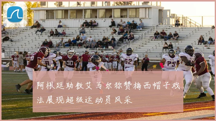 阿根廷助教艾马尔称赞梅西帽子戏法展现超级运动员风采