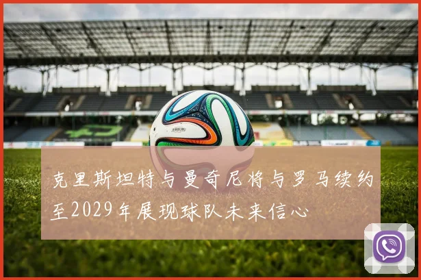 克里斯坦特与曼奇尼将与罗马续约至2029年展现球队未来信心