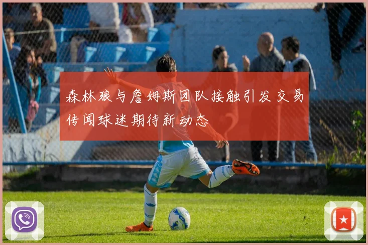 森林狼与詹姆斯团队接触引发交易传闻球迷期待新动态