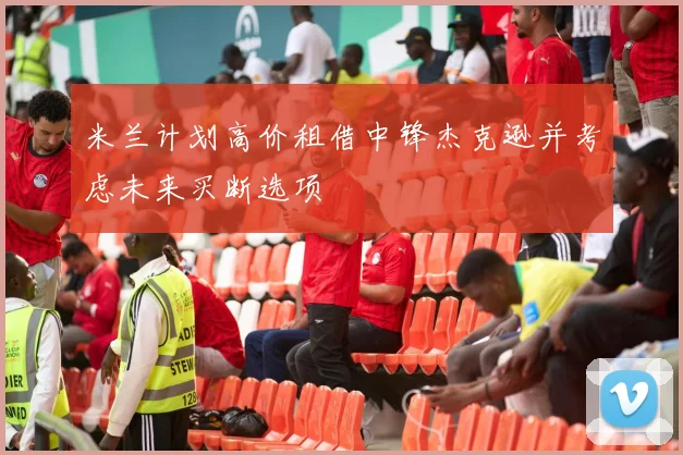 米兰计划高价租借中锋杰克逊并考虑未来买断选项