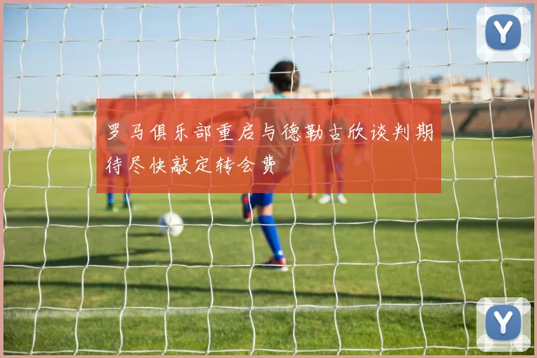 罗马俱乐部重启与德勒古欣谈判期待尽快敲定转会费