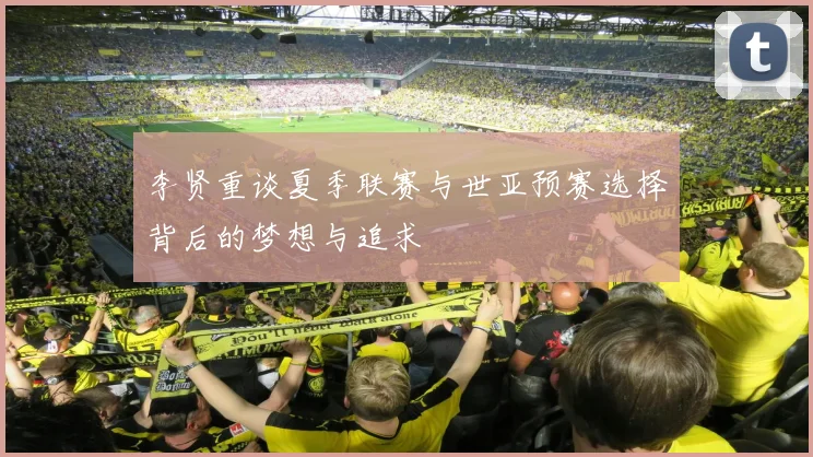 李贤重谈夏季联赛与世亚预赛选择背后的梦想与追求