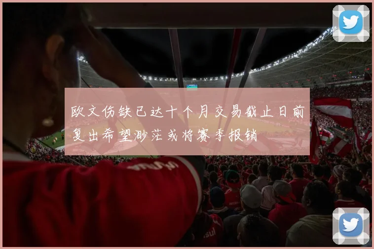 欧文伤缺已达十个月交易截止日前复出希望渺茫或将赛季报销