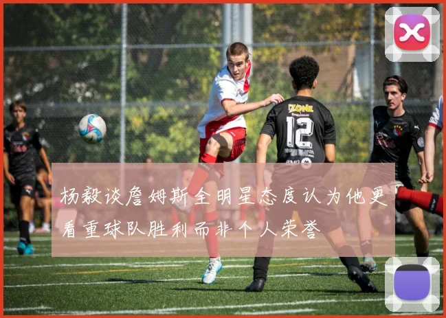 杨毅谈詹姆斯全明星态度认为他更看重球队胜利而非个人荣誉