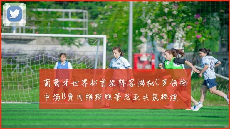 葡萄牙世界杯首发阵容揭秘C罗领衔中场B费内维斯维蒂尼亚共筑辉煌