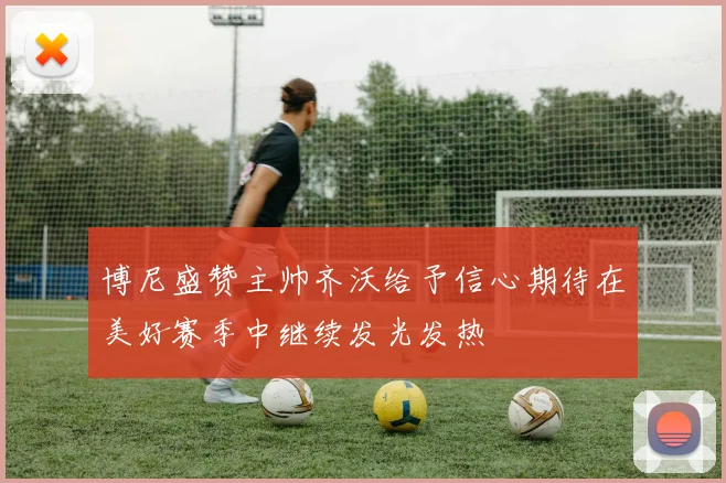 博尼盛赞主帅齐沃给予信心期待在美好赛季中继续发光发热