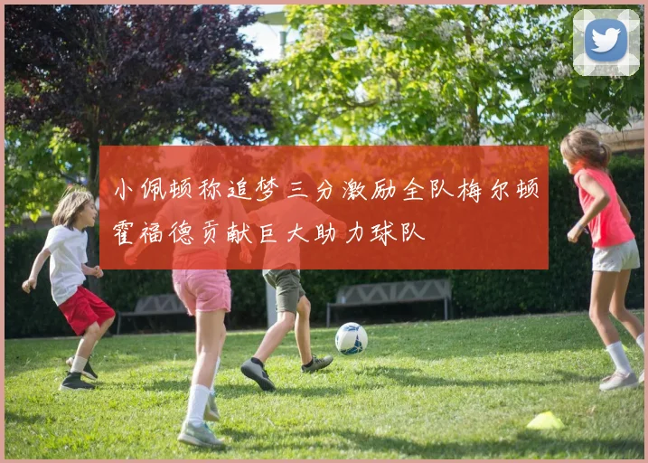 小佩顿称追梦三分激励全队梅尔顿霍福德贡献巨大助力球队