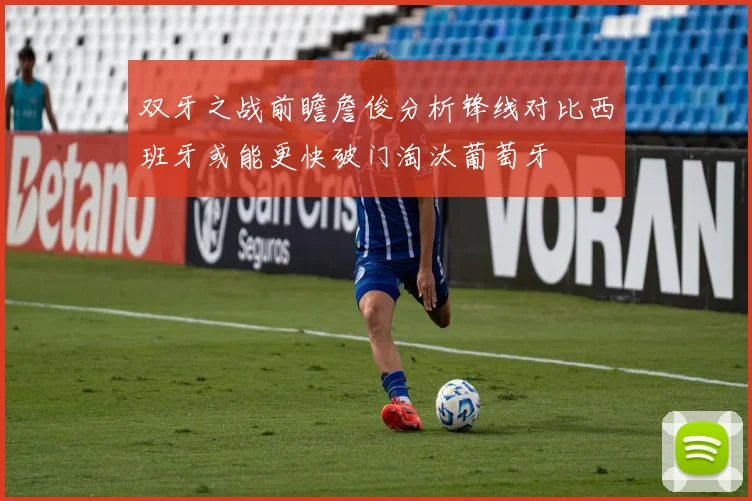 双牙之战前瞻詹俊分析锋线对比西班牙或能更快破门淘汰葡萄牙
