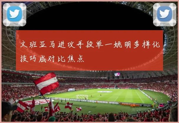 文班亚马进攻手段单一姚明多样化技巧成对比焦点