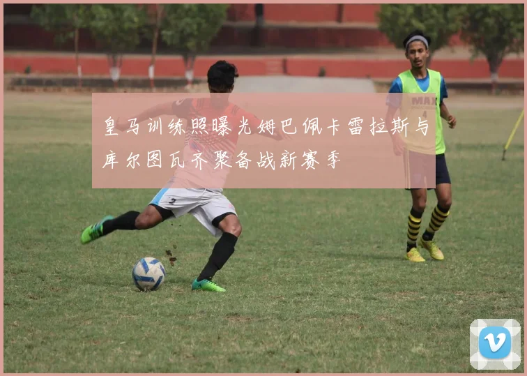 皇马训练照曝光姆巴佩卡雷拉斯与库尔图瓦齐聚备战新赛季