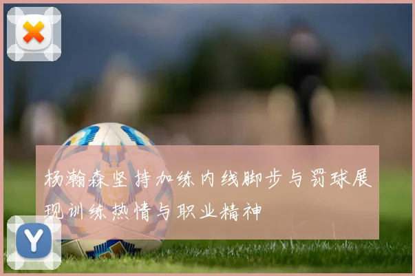 杨瀚森坚持加练内线脚步与罚球展现训练热情与职业精神