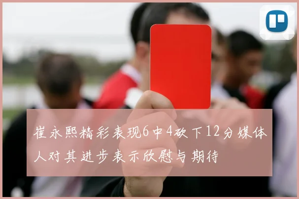 崔永熙精彩表现6中4砍下12分媒体人对其进步表示欣慰与期待