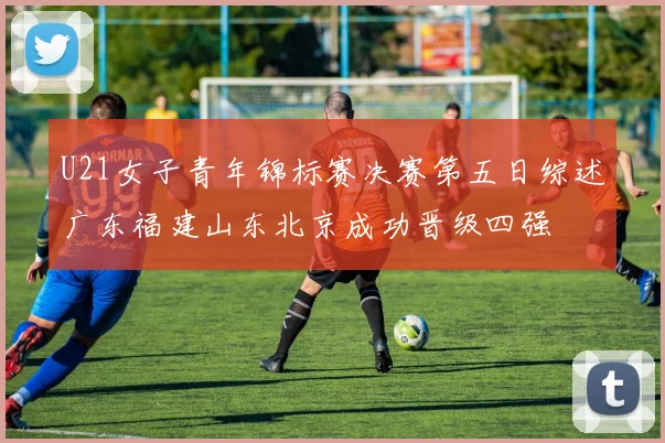 U21女子青年锦标赛决赛第五日综述广东福建山东北京成功晋级四强